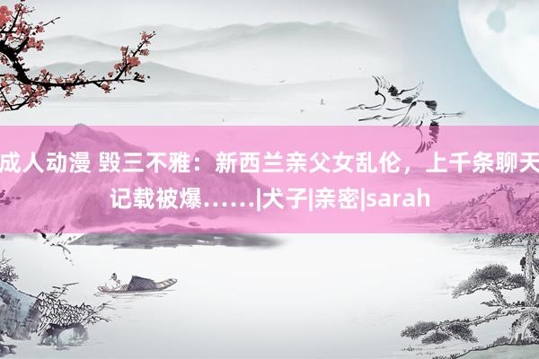 成人动漫 毁三不雅：新西兰亲父女乱伦，上千条聊天记载被爆……|犬子|亲密|sarah