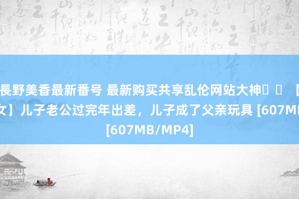 長野美香最新番号 最新购买共享乱伦网站大神❤️【的确父女】儿子老公过完年出差，儿子成了父亲玩具 [607MB/MP4]