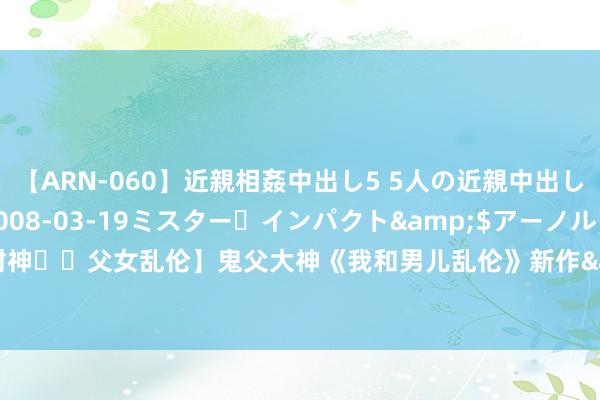 【ARN-060】近親相姦中出し5 5人の近親中出し物語</a>2008-03-19ミスター・インパクト&$アーノルド119分钟 【最新封神❤️父女乱伦】鬼父大神《我和男儿乱伦》新作&gt;掌握男儿拍摄 得意阿谀 第一视角 中语配字 高清1080P原档