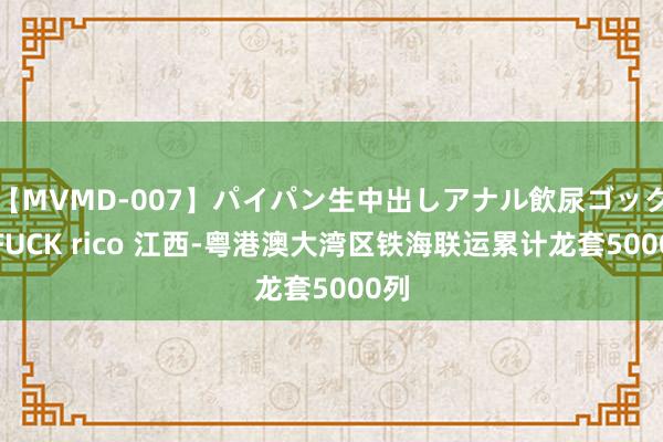 【MVMD-007】パイパン生中出しアナル飲尿ゴックンFUCK rico 江西-粤港澳大湾区铁海联运累计龙套5000列