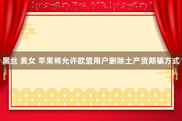 黑丝 美女 苹果将允许欧盟用户删除土产货期骗方式
