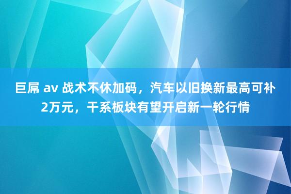 巨屌 av 战术不休加码，汽车以旧换新最高可补2万元，干系板块有望开启新一轮行情