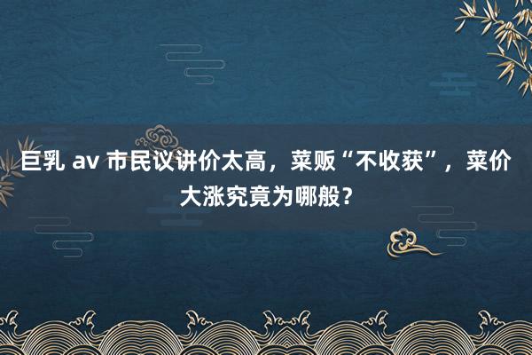巨乳 av 市民议讲价太高，菜贩“不收获”，菜价大涨究竟为哪般？