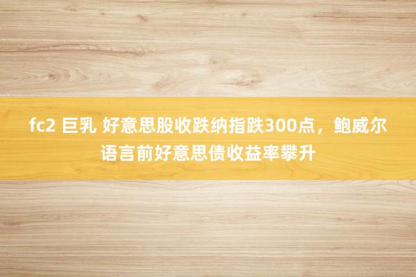 fc2 巨乳 好意思股收跌纳指跌300点，鲍威尔语言前好意思债收益率攀升