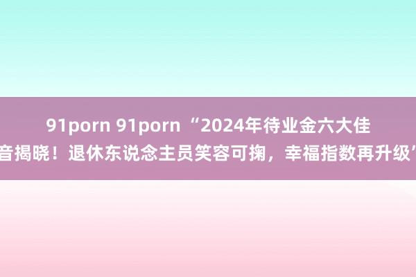 91porn 91porn “2024年待业金六大佳音揭晓！退休东说念主员笑容可掬，幸福指数再升级”