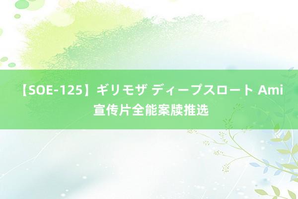 【SOE-125】ギリモザ ディープスロート Ami 宣传片全能案牍推选