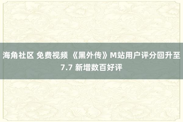 海角社区 免费视频 《黑外传》M站用户评分回升至7.7 新增数百好评