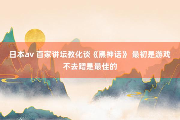 日本av 百家讲坛教化谈《黑神话》 最初是游戏不去蹭是最佳的
