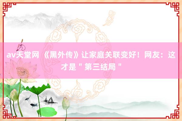 av天堂网 《黑外传》让家庭关联变好！网友：这才是＂第三结局＂