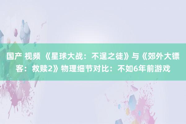 国产 视频 《星球大战：不逞之徒》与《郊外大镖客：救赎2》物理细节对比：不如6年前游戏