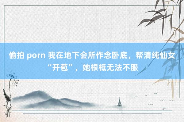 偷拍 porn 我在地下会所作念卧底，帮清纯仙女“开苞”，她根柢无法不服
