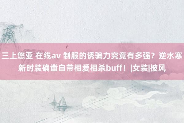 三上悠亚 在线av 制服的诱骗力究竟有多强？逆水寒新时装确凿自带相爱相杀buff！|女装|披风