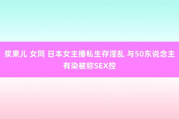 浆果儿 女同 日本女主播私生存淫乱 与50东说念主有染被称SEX控