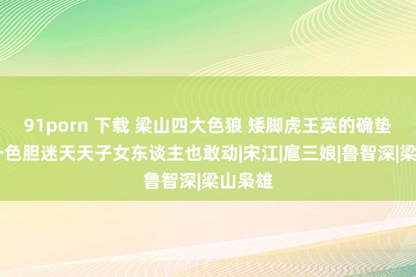 91porn 下载 梁山四大色狼 矮脚虎王英的确垫底 第一色胆迷天天子女东谈主也敢动|宋江|扈三娘|鲁智深|梁山枭雄