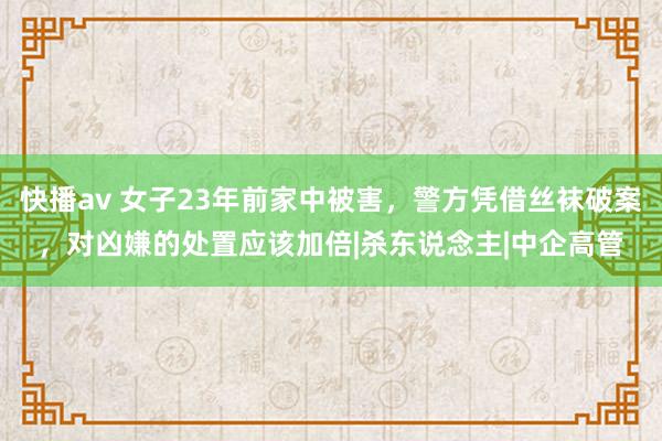 快播av 女子23年前家中被害，警方凭借丝袜破案，对凶嫌的处置应该加倍|杀东说念主|中企高管