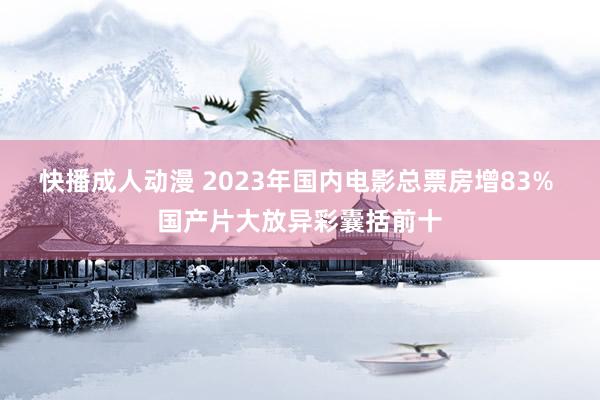 快播成人动漫 2023年国内电影总票房增83% 国产片大放异彩囊括前十