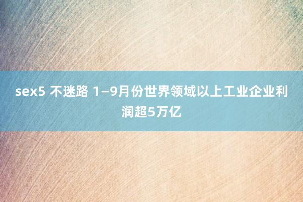 sex5 不迷路 1—9月份世界领域以上工业企业利润超5万亿