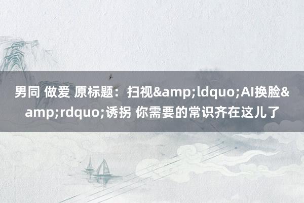 男同 做爱 原标题：扫视&ldquo;AI换脸&rdquo;诱拐 你需要的常识齐在这儿了