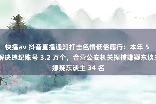 快播av 抖音直播通知打击色情低俗履行：本年 5 月以来解决违纪账号 3.2 万个，合营公安机关捏捕嫌疑东谈主 34 名