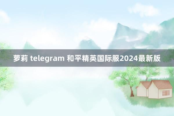 萝莉 telegram 和平精英国际服2024最新版