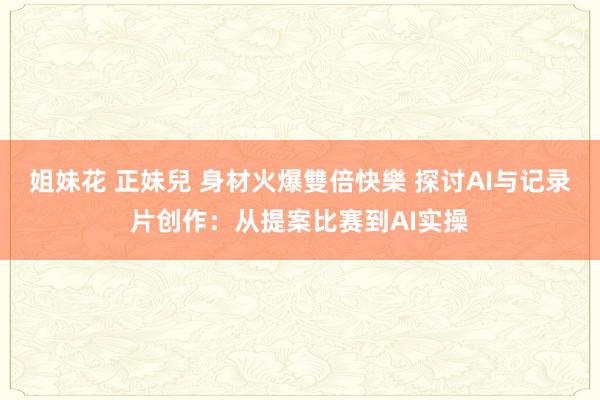 姐妹花 正妹兒 身材火爆雙倍快樂 探讨AI与记录片创作：从提案比赛到AI实操