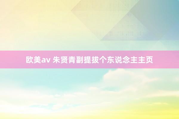 欧美av 朱贤青副提拔个东说念主主页