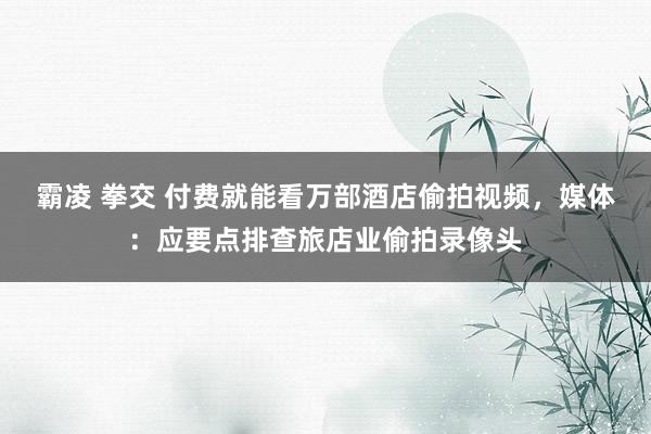 霸凌 拳交 付费就能看万部酒店偷拍视频，媒体：应要点排查旅店业偷拍录像头