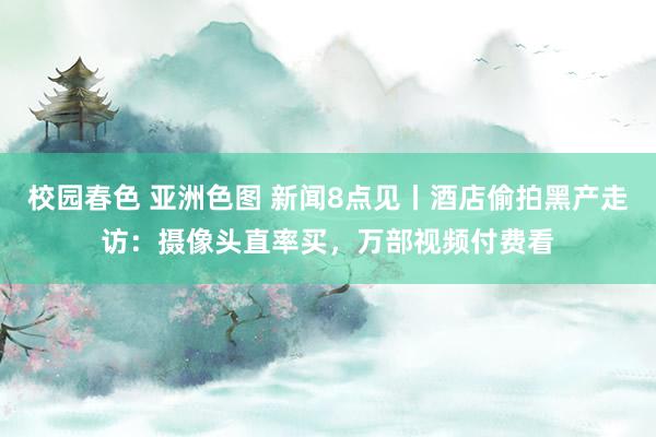 校园春色 亚洲色图 新闻8点见丨酒店偷拍黑产走访：摄像头直率买，万部视频付费看