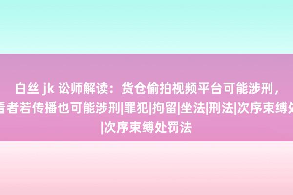 白丝 jk 讼师解读：货仓偷拍视频平台可能涉刑，不雅看者若传播也可能涉刑|罪犯|拘留|坐法|刑法|次序束缚处罚法