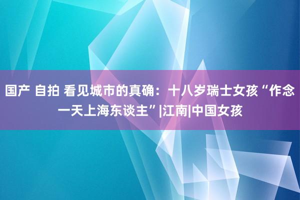 国产 自拍 看见城市的真确：十八岁瑞士女孩“作念一天上海东谈主”|江南|中国女孩