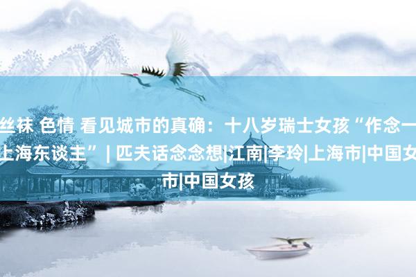 丝袜 色情 看见城市的真确：十八岁瑞士女孩“作念一天上海东谈主” | 匹夫话念念想|江南|李玲|上海市|中国女孩