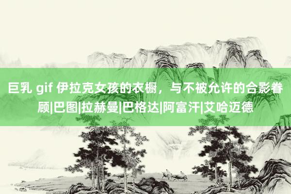 巨乳 gif 伊拉克女孩的衣橱，与不被允许的合影眷顾|巴图|拉赫曼|巴格达|阿富汗|艾哈迈德