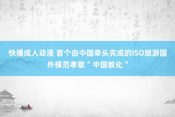 快播成人动漫 首个由中国牵头完成的ISO旅游国外模范孝敬＂中国教化＂