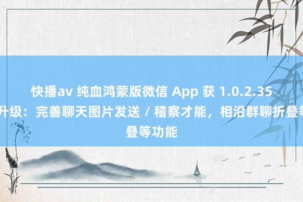 快播av 纯血鸿蒙版微信 App 获 1.0.2.35 版块升级：完善聊天图片发送 / 稽察才能，相沿群聊折叠等功能
