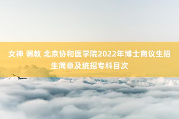 女神 调教 北京协和医学院2022年博士商议生招生简章及统招专科目次