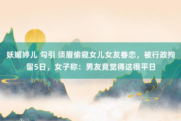 妖媚婷儿 勾引 须眉偷窥女儿女友眷恋，被行政拘留5日，女子称：男友竟觉得这很平日