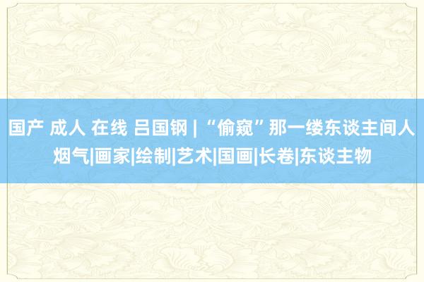 国产 成人 在线 吕国钢 | “偷窥”那一缕东谈主间人烟气|画家|绘制|艺术|国画|长卷|东谈主物