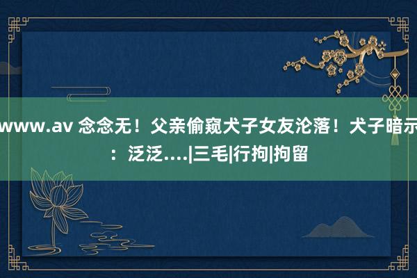 www.av 念念无！父亲偷窥犬子女友沦落！犬子暗示：泛泛....|三毛|行拘|拘留