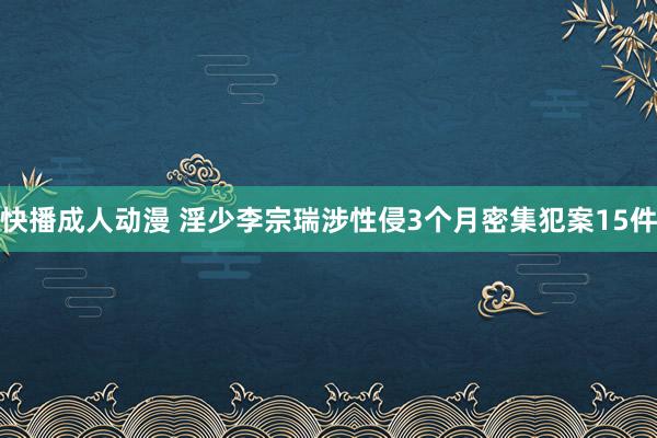 快播成人动漫 淫少李宗瑞涉性侵3个月密集犯案15件