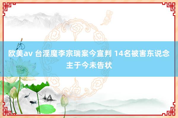 欧美av 台淫魔李宗瑞案今宣判 14名被害东说念主于今未告状