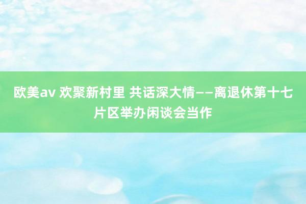 欧美av 欢聚新村里 共话深大情——离退休第十七片区举办闲谈会当作