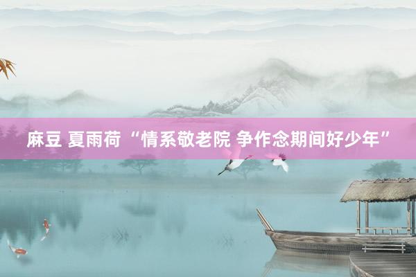 麻豆 夏雨荷 “情系敬老院 争作念期间好少年”