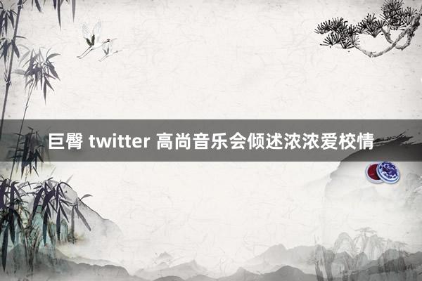 巨臀 twitter 高尚音乐会倾述浓浓爱校情