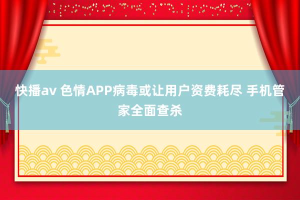 快播av 色情APP病毒或让用户资费耗尽 手机管家全面查杀