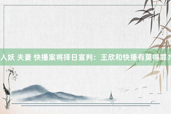 人妖 夫妻 快播案将择日宣判：王欣和快播有莫得罪？