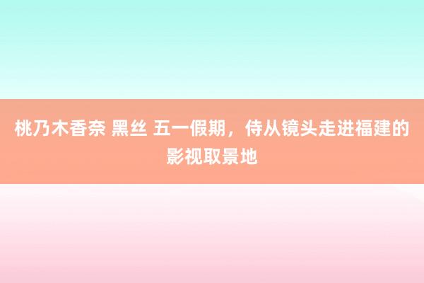 桃乃木香奈 黑丝 五一假期，侍从镜头走进福建的影视取景地