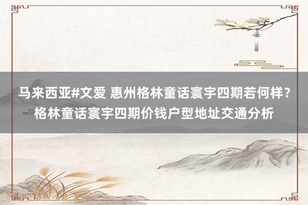 马来西亚#文爱 惠州格林童话寰宇四期若何样？格林童话寰宇四期价钱户型地址交通分析