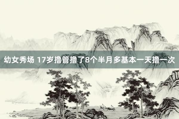 幼女秀场 17岁撸管撸了8个半月多基本一天撸一次