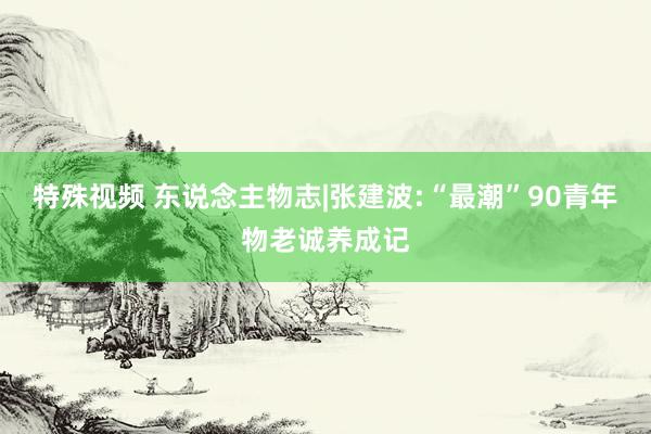 特殊视频 东说念主物志|张建波:“最潮”90青年物老诚养成记