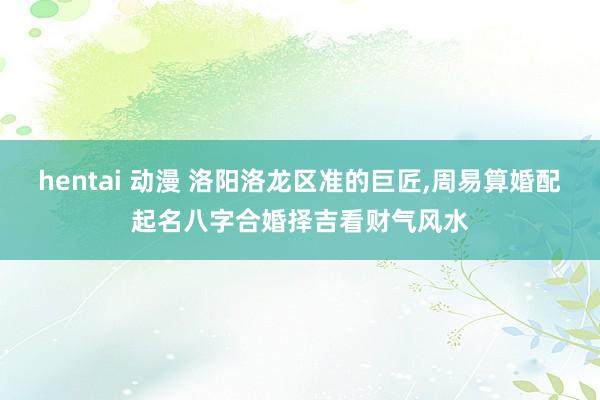 hentai 动漫 洛阳洛龙区准的巨匠，周易算婚配起名八字合婚择吉看财气风水
